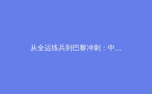 从全运练兵到巴黎冲刺：中国军团奥运资格赛的深层博弈 - 3